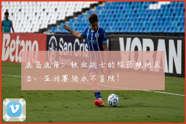 鹿岛鹿角:铁血战士的绿茵绝地反击,亚洲赛场永不言败!