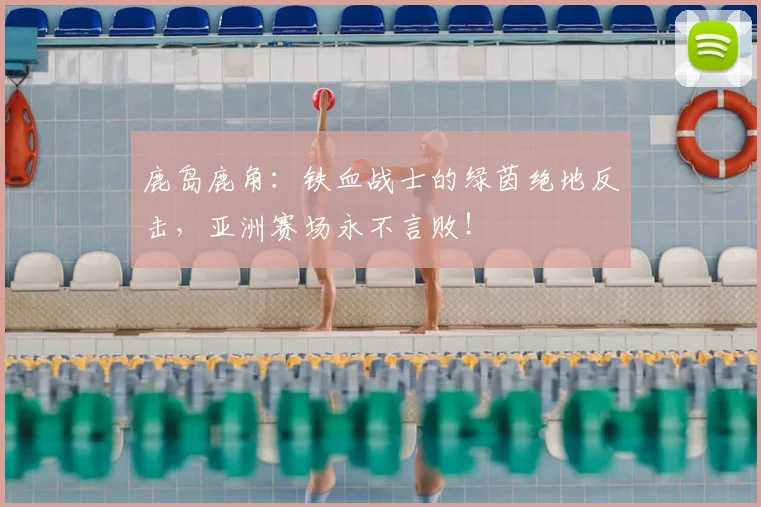 鹿岛鹿角：铁血战士的绿茵绝地反击，亚洲赛场永不言败！