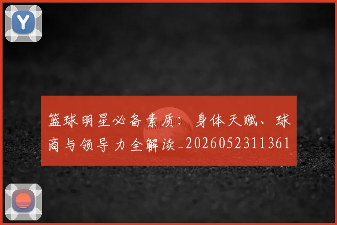 篮球明星必备素质：身体天赋、球商与领导力全解读_20260523113615