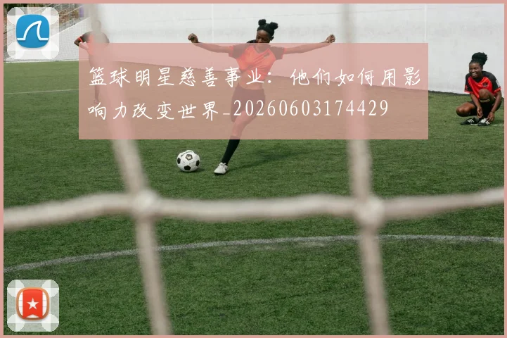 篮球明星慈善事业：他们如何用影响力改变世界_20260603174429